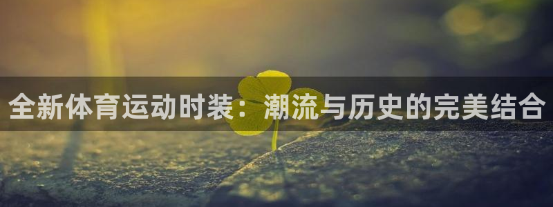 三亿体育网页版：全新体育运动时装：潮流与历史的完美结合